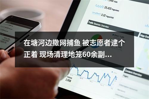 在塘河边撒网捕鱼 被志愿者逮个正着 现场清理地笼60余副，放生鱼种百余斤