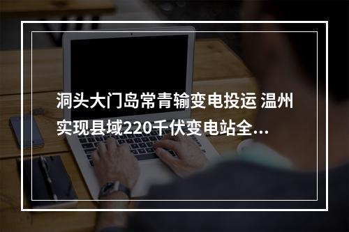 洞头大门岛常青输变电投运 温州实现县域220千伏变电站全覆盖