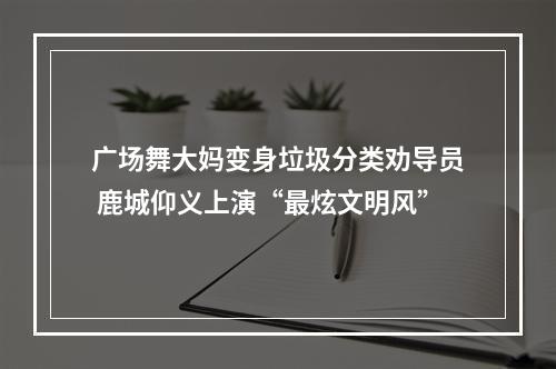 广场舞大妈变身垃圾分类劝导员 鹿城仰义上演“最炫文明风”