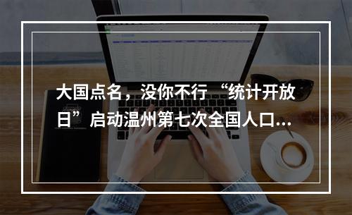 大国点名，没你不行 “统计开放日”启动温州第七次全国人口普查