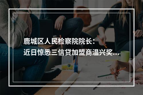 鹿城区人民检察院院长：    近日惊悉三信贷加盟商温兴奖，欠款1000多万元，