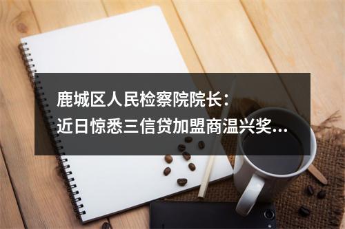 鹿城区人民检察院院长：    近日惊悉三信贷加盟商温兴奖，欠款1000多万元，