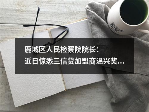 鹿城区人民检察院院长：    近日惊悉三信贷加盟商温兴奖，欠款1000多万元，
