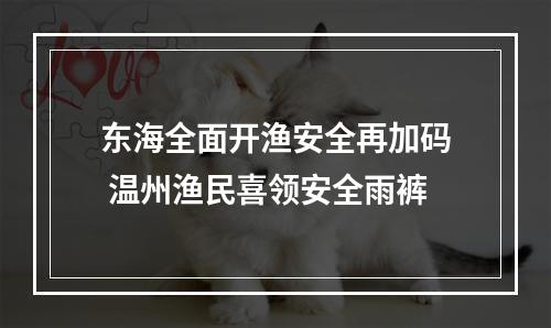 东海全面开渔安全再加码 温州渔民喜领安全雨裤