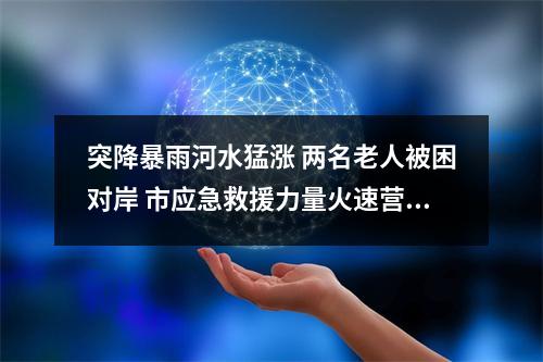 突降暴雨河水猛涨 两名老人被困对岸 市应急救援力量火速营救