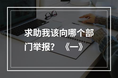 求助我该向哪个部门举报？ 《一》