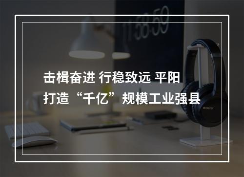 击楫奋进 行稳致远 平阳打造“千亿”规模工业强县