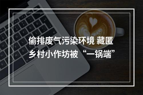 偷排废气污染环境 藏匿乡村小作坊被“一锅端”