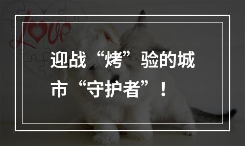 迎战“烤”验的城市“守护者”！