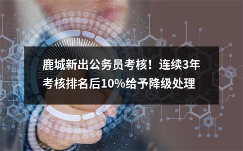 鹿城新出公务员考核！连续3年考核排名后10%给予降级处理