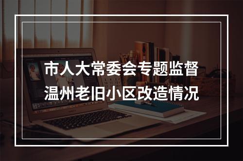 市人大常委会专题监督温州老旧小区改造情况
