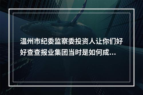 温州市纪委监察委投资人让你们好好查查报业集团当时是如何成立*温都金服*的！！！