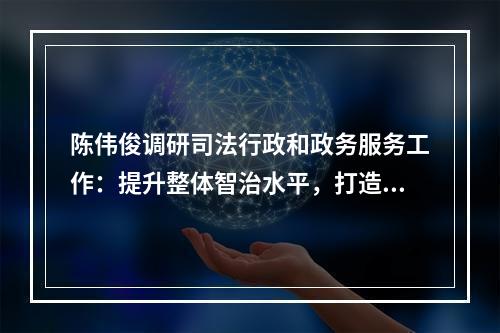 陈伟俊调研司法行政和政务服务工作：提升整体智治水平，打造一流营商环境