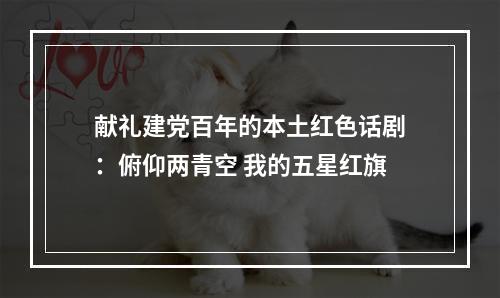 献礼建党百年的本土红色话剧：俯仰两青空 我的五星红旗