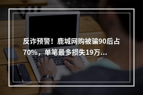 反诈预警！鹿城网购被骗90后占70%，单笔最多损失19万元