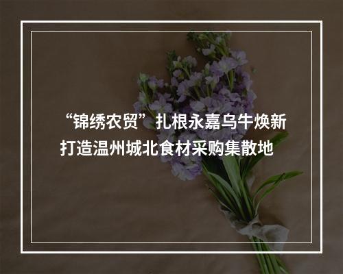 “锦绣农贸”扎根永嘉乌牛焕新 打造温州城北食材采购集散地