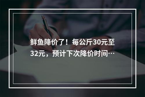 鲜鱼降价了！每公斤30元至32元，预计下次降价时间…