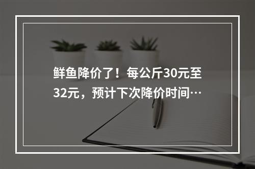 鲜鱼降价了！每公斤30元至32元，预计下次降价时间…