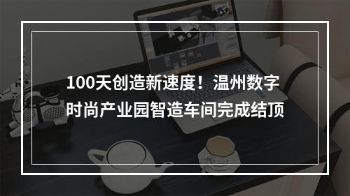 100天创造新速度！温州数字时尚产业园智造车间完成结顶