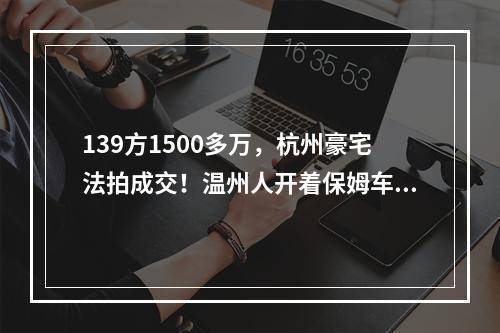 139方1500多万，杭州豪宅法拍成交！温州人开着保姆车来看