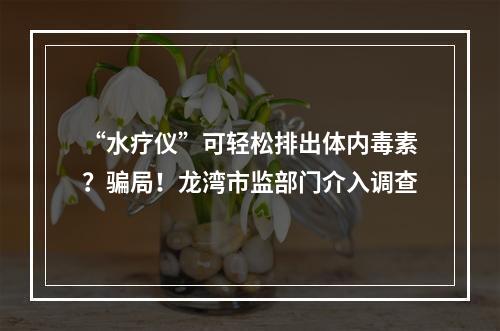 “水疗仪”可轻松排出体内毒素？骗局！龙湾市监部门介入调查