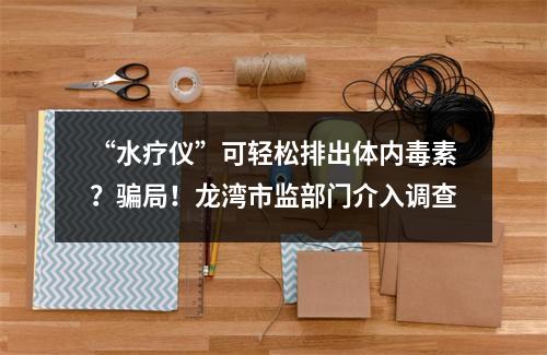 “水疗仪”可轻松排出体内毒素？骗局！龙湾市监部门介入调查
