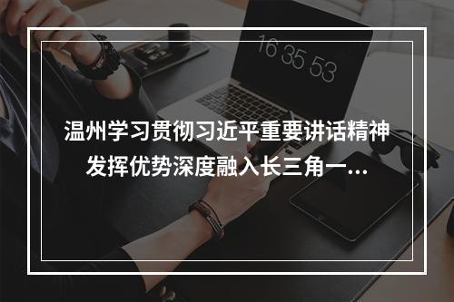 温州学习贯彻习近平重要讲话精神　发挥优势深度融入长三角一体化发展