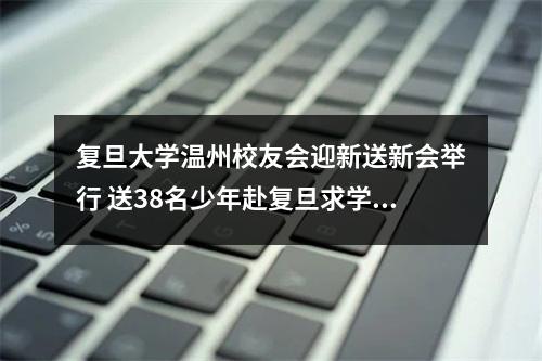 复旦大学温州校友会迎新送新会举行 送38名少年赴复旦求学，迎6名复旦硕士来温创业