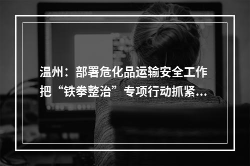 温州：部署危化品运输安全工作 把“铁拳整治”专项行动抓紧抓细抓实