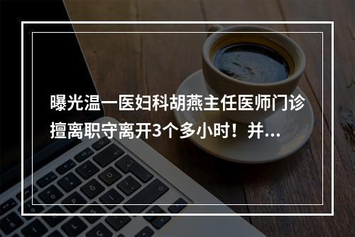 曝光温一医妇科胡燕主任医师门诊擅离职守离开3个多小时！并且辱骂病人！
