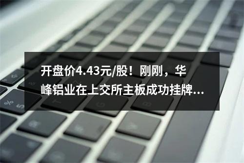 开盘价4.43元/股！刚刚，华峰铝业在上交所主板成功挂牌上市