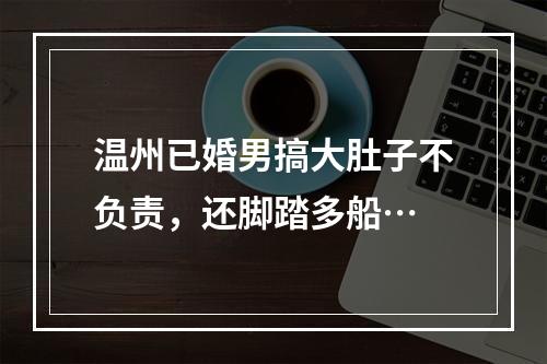 温州已婚男搞大肚子不负责，还脚踏多船…