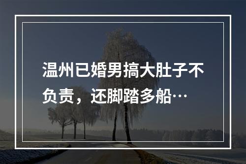 温州已婚男搞大肚子不负责，还脚踏多船…