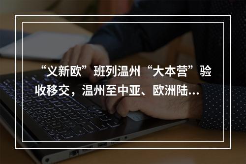 “义新欧”班列温州“大本营”验收移交，温州至中亚、欧洲陆上货运新通道蓄势待发
