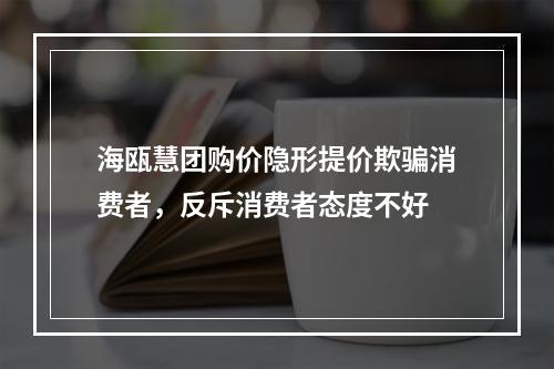 海瓯慧团购价隐形提价欺骗消费者，反斥消费者态度不好