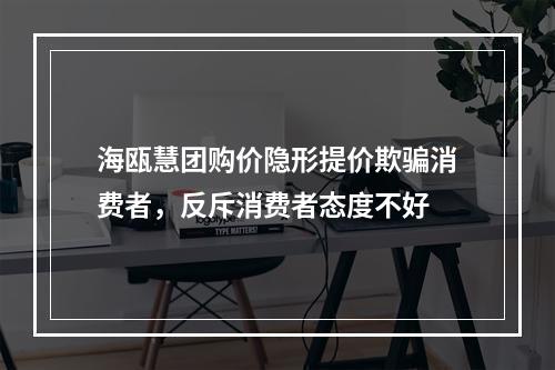 海瓯慧团购价隐形提价欺骗消费者，反斥消费者态度不好
