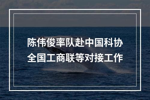 陈伟俊率队赴中国科协全国工商联等对接工作