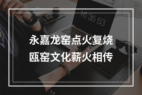 永嘉龙窑点火复烧瓯窑文化薪火相传