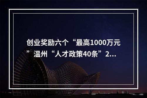 创业奖励六个“最高1000万元”温州“人才政策40条”2.0版发布