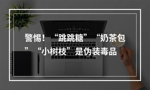 警惕！“跳跳糖”“奶茶包”“小树枝”是伪装毒品
