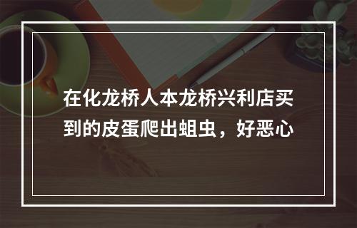 在化龙桥人本龙桥兴利店买到的皮蛋爬出蛆虫，好恶心