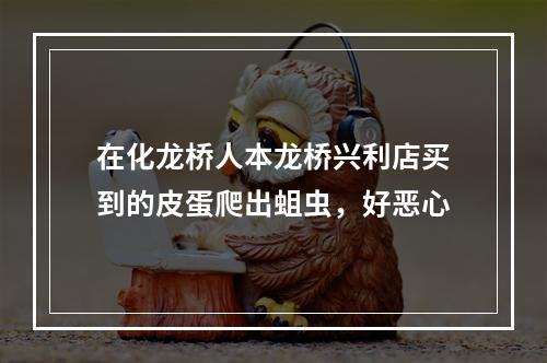 在化龙桥人本龙桥兴利店买到的皮蛋爬出蛆虫，好恶心