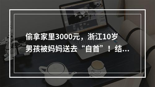偷拿家里3000元，浙江10岁男孩被妈妈送去“自首”！结果亮了