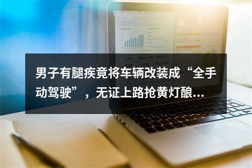 男子有腿疾竟将车辆改装成“全手动驾驶”，无证上路抢黄灯酿事故