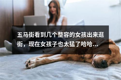 五马街看到几个整容的女孩出来逛街，现在女孩子也太猛了哈哈哈哈哈哈哈哈