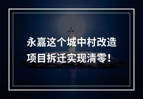永嘉这个城中村改造项目拆迁实现清零！