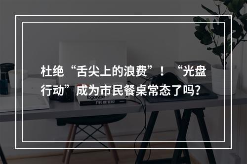 杜绝“舌尖上的浪费”！“光盘行动”成为市民餐桌常态了吗？