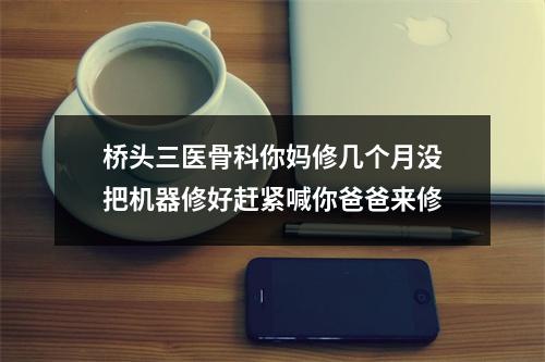 桥头三医骨科你妈修几个月没把机器修好赶紧喊你爸爸来修