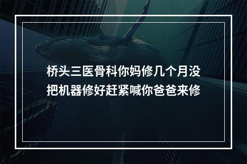 桥头三医骨科你妈修几个月没把机器修好赶紧喊你爸爸来修
