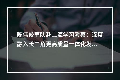 陈伟俊率队赴上海学习考察：深度融入长三角更高质量一体化发展